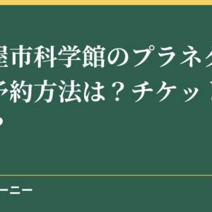 名古屋市科学館のプラネタリウムの予約方法は？チケットの料金は？